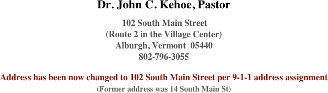 Dr. John C. Kehoe, Pastor  
 102 South Main Street 
(Route 2 in the Village Center)
Alburgh, Vermont  05440 
802-796-3055  Address has been now changed to 102 South Main Street per 9-1-1 address assignment (Former address was 14 South Main St) 